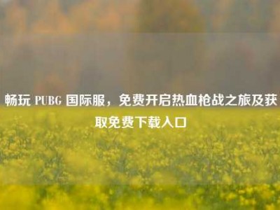 畅玩 PUBG 国际服，免费开启热血枪战之旅及获取免费下载入口
