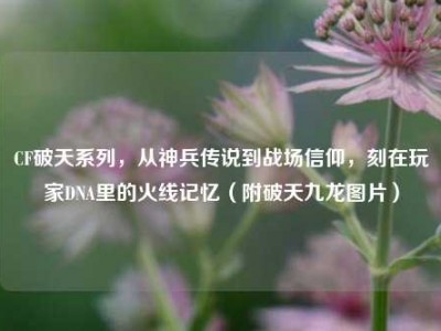 CF破天系列，从神兵传说到战场信仰，刻在玩家DNA里的火线记忆（附破天九龙图片）