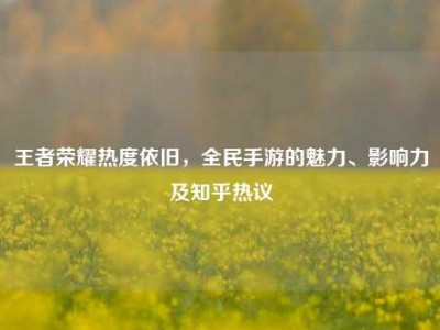 王者荣耀热度依旧，全民手游的魅力、影响力及知乎热议