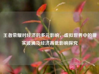 王者荣耀对经济的多元影响，虚拟世界中的现实波澜及经济高低影响探究