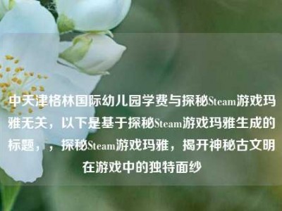 中天津格林国际幼儿园学费与探秘Steam游戏玛雅无关，以下是基于探秘Steam游戏玛雅生成的标题，，探秘Steam游戏玛雅，揭开神秘古文明在游戏中的独特面纱