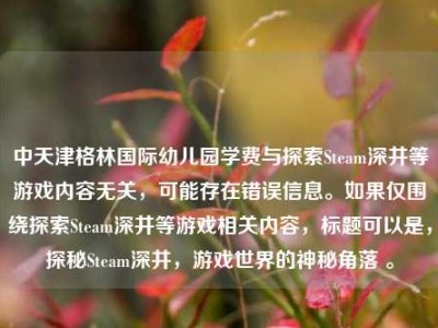中天津格林国际幼儿园学费与探索Steam深井等游戏内容无关，可能存在错误信息。如果仅围绕探索Steam深井等游戏相关内容，标题可以是，探秘Steam深井，游戏世界的神秘角落 。