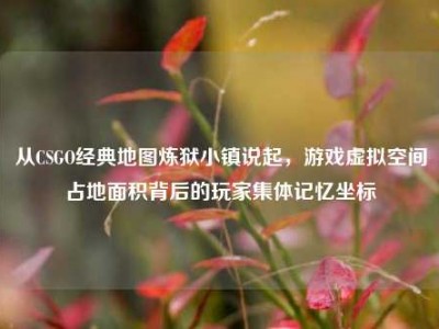 从CSGO经典地图炼狱小镇说起，游戏虚拟空间占地面积背后的玩家集体记忆坐标