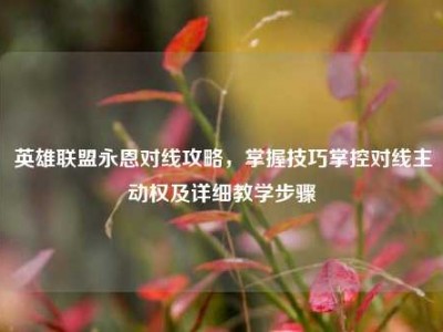 英雄联盟永恩对线攻略，掌握技巧掌控对线主动权及详细教学步骤