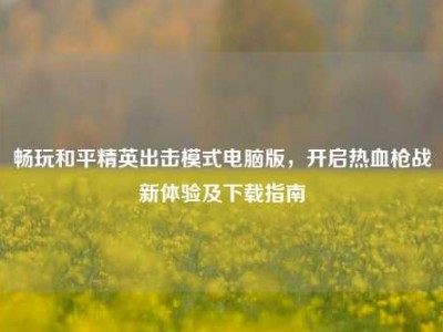 畅玩和平精英出击模式电脑版，开启热血枪战新体验及下载指南