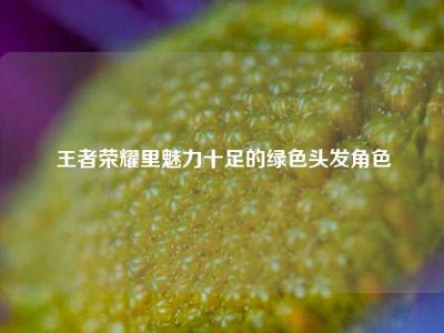 王者荣耀里魅力十足的绿色头发角色