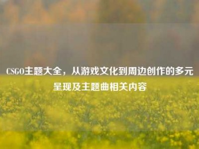 CSGO主题大全，从游戏文化到周边创作的多元呈现及主题曲相关内容