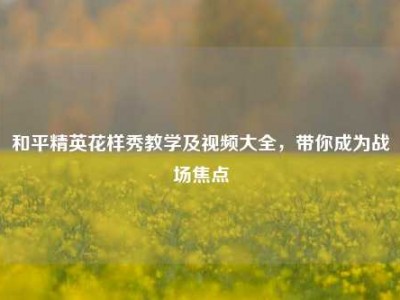 和平精英花样秀教学及视频大全，带你成为战场焦点