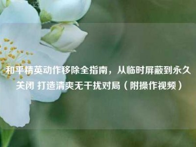 和平精英动作移除全指南，从临时屏蔽到永久关闭 打造清爽无干扰对局（附操作视频）