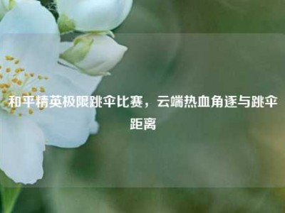 和平精英极限跳伞比赛，云端热血角逐与跳伞距离