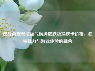 逆战离震双法福气满满皮肤及换肤卡价格，独特魅力与游戏体验的融合