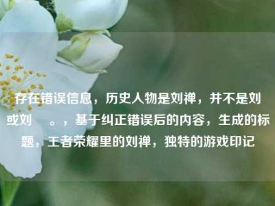 存在错误信息，历史人物是刘禅，并不是刘椫或刘褝 。，基于纠正错误后的内容，生成的标题，王者荣耀里的刘禅，独特的游戏印记