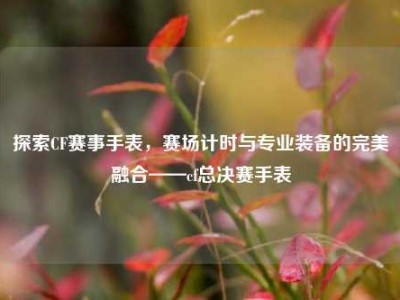 探索CF赛事手表，赛场计时与专业装备的完美融合——cf总决赛手表