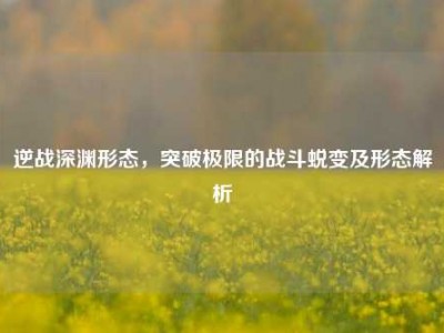 逆战深渊形态，突破极限的战斗蜕变及形态解析