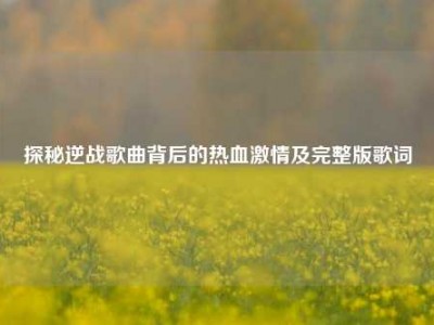 探秘逆战歌曲背后的热血激情及完整版歌词