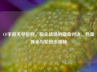 CF手游天尽轮回，指尖战场的宿命对决、热血传承与轮回币探秘