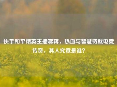 快手和平精英主播蒋蒋，热血与智慧铸就电竞传奇，其人究竟是谁？