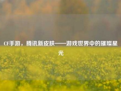 CF手游，腾讯新皮肤——游戏世界中的璀璨星光