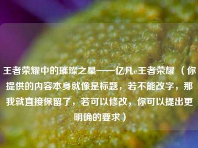 王者荣耀中的璀璨之星——亿凡e王者荣耀 （你提供的内容本身就像是标题，若不能改字，那我就直接保留了，若可以修改，你可以提出更明确的要求）