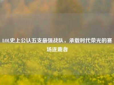 LOL史上公认五支最强战队，承载时代荣光的赛场逐鹿者