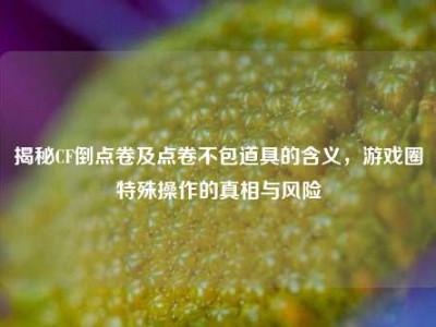 揭秘CF倒点卷及点卷不包道具的含义，游戏圈特殊操作的真相与风险