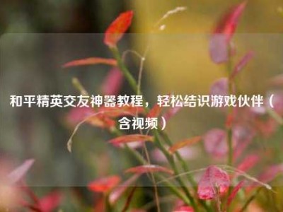 和平精英交友神器教程，轻松结识游戏伙伴（含视频）