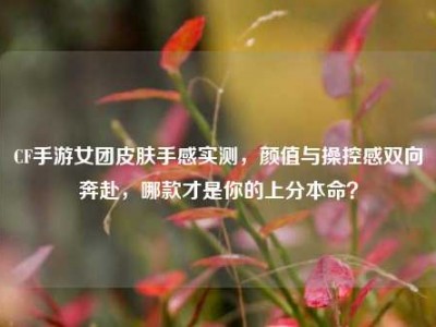 CF手游女团皮肤手感实测，颜值与操控感双向奔赴，哪款才是你的上分本命？