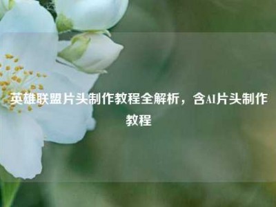 英雄联盟片头制作教程全解析，含AI片头制作教程