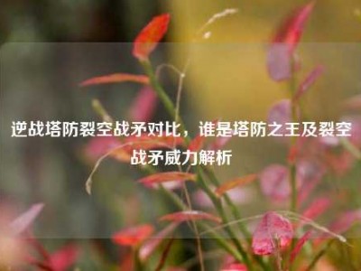 逆战塔防裂空战矛对比，谁是塔防之王及裂空战矛威力解析