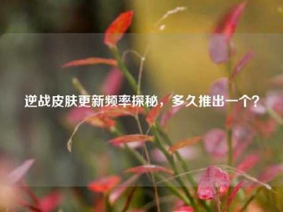 逆战皮肤更新频率探秘，多久推出一个？