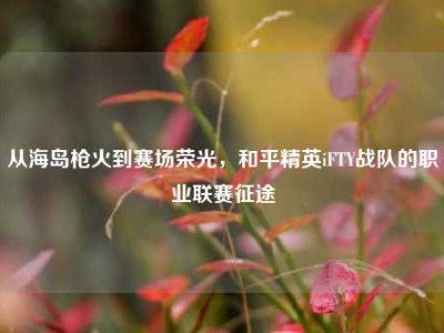 从海岛枪火到赛场荣光，和平精英iFTY战队的职业联赛征途