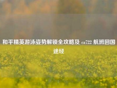 和平精英游泳姿势解锁全攻略及 ca722 航班回国途经