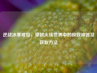 逆战冰寒戒指，穿越火线世界中的极致神器及获取方法