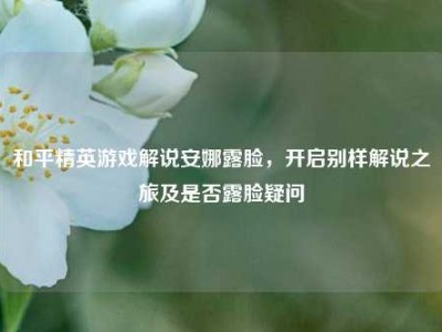 和平精英游戏解说安娜露脸，开启别样解说之旅及是否露脸疑问