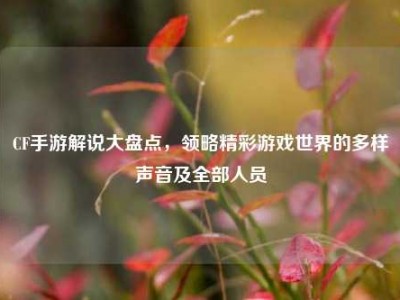 CF手游解说大盘点，领略精彩游戏世界的多样声音及全部人员