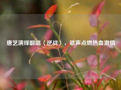 唐艺演绎翻唱〈逆战〉，歌声点燃热血激情
