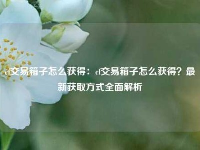 cf交易箱子怎么获得：cf交易箱子怎么获得？最新获取方式全面解析