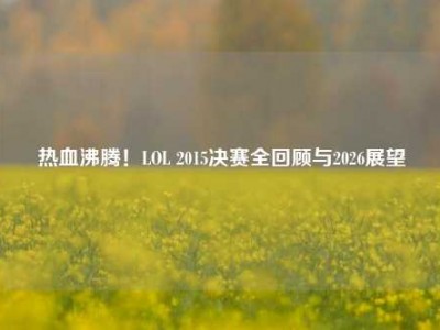 热血沸腾！LOL 2015决赛全回顾与2026展望