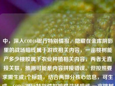 中，深入COD16银行特别情报，隐藏在金库阴影里的战场暗线属于游戏相关内容，一亩桃树能产多少桃胶属于农业种植相关内容，两者无直接关联，推测可能是内容拼接错误。但按照要求需生成1个标题，结合两部分核心信息，可生成，COD16银行特别情报暗藏战场暗线 一亩桃树桃胶产量几何