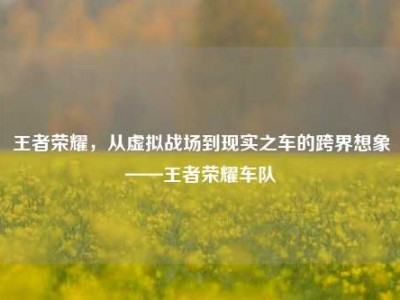 王者荣耀，从虚拟战场到现实之车的跨界想象——王者荣耀车队
