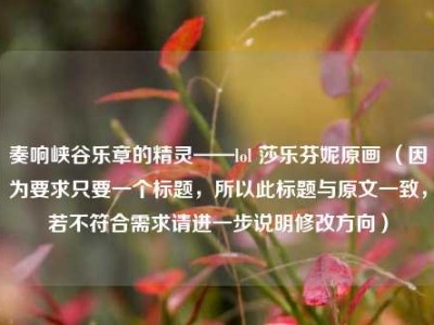奏响峡谷乐章的精灵——lol 莎乐芬妮原画 （因为要求只要一个标题，所以此标题与原文一致，若不符合需求请进一步说明修改方向）