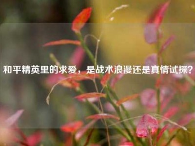 和平精英里的求爱，是战术浪漫还是真情试探？