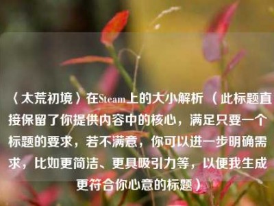 〈太荒初境〉在Steam上的大小解析 （此标题直接保留了你提供内容中的核心，满足只要一个标题的要求，若不满意，你可以进一步明确需求，比如更简洁、更具吸引力等，以便我生成更符合你心意的标题）