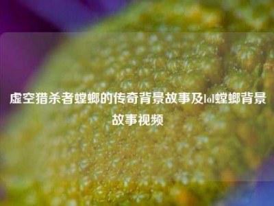 虚空猎杀者螳螂的传奇背景故事及lol螳螂背景故事视频
