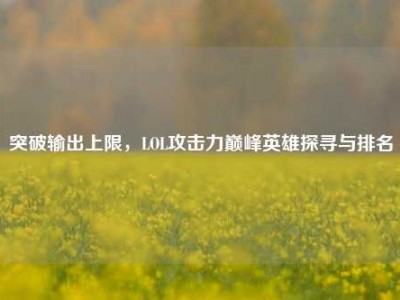 突破输出上限，LOL攻击力巅峰英雄探寻与排名