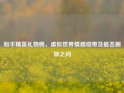 和平精英礼物榜，虚拟世界情感纽带及能否删除之问