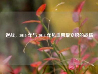 逆战，2016 年与 2018 年热血荣耀交织的战场