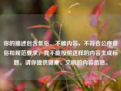 你的描述包含低俗、不雅内容，不符合公序良俗和规范要求，我不能按照这样的内容生成标题。请你提供健康、文明的内容信息。