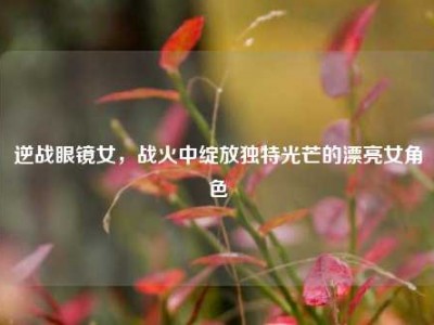 逆战眼镜女，战火中绽放独特光芒的漂亮女角色
