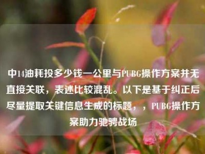 中14油耗投多少钱一公里与PUBG操作方案并无直接关联，表述比较混乱。以下是基于纠正后尽量提取关键信息生成的标题，，PUBG操作方案助力驰骋战场